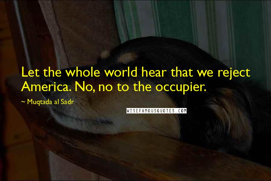 Muqtada Al Sadr Quotes: Let the whole world hear that we reject America. No, no to the occupier.