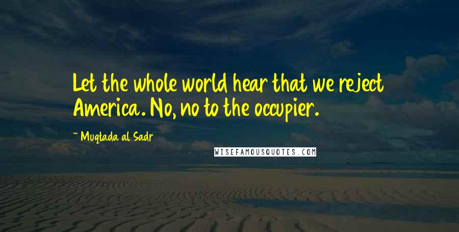 Muqtada Al Sadr Quotes: Let the whole world hear that we reject America. No, no to the occupier.