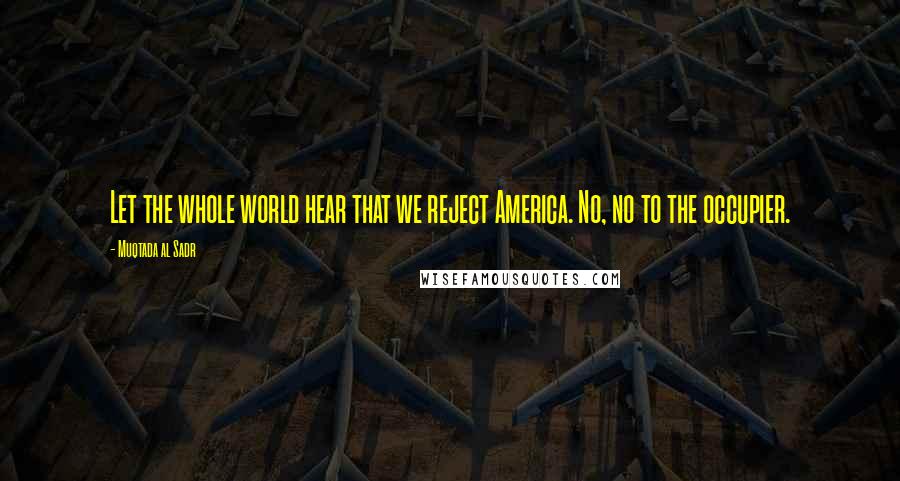 Muqtada Al Sadr Quotes: Let the whole world hear that we reject America. No, no to the occupier.