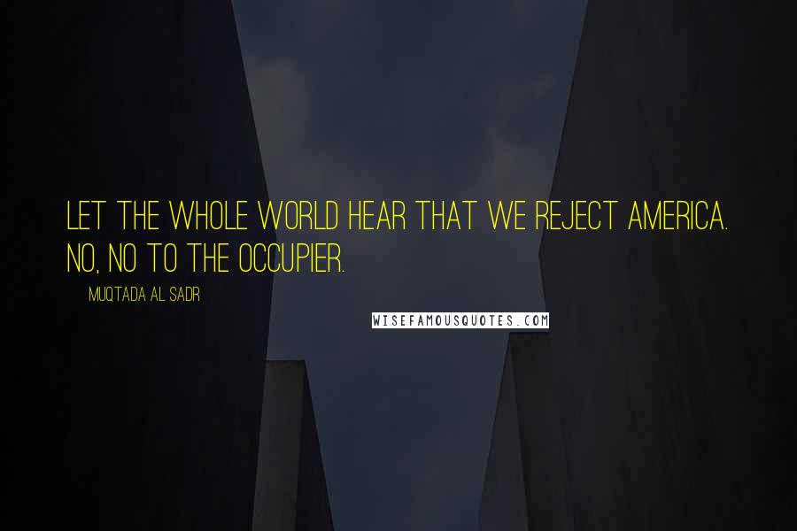 Muqtada Al Sadr Quotes: Let the whole world hear that we reject America. No, no to the occupier.