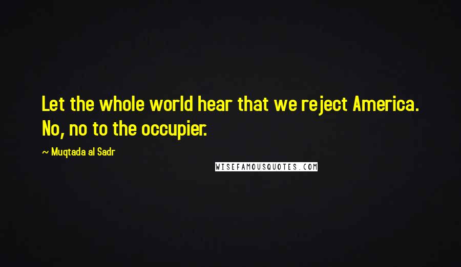 Muqtada Al Sadr Quotes: Let the whole world hear that we reject America. No, no to the occupier.