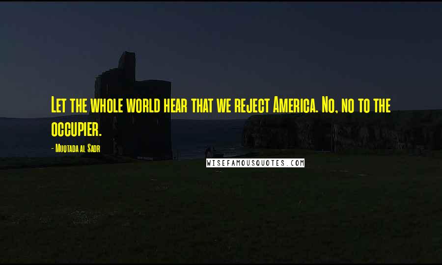 Muqtada Al Sadr Quotes: Let the whole world hear that we reject America. No, no to the occupier.