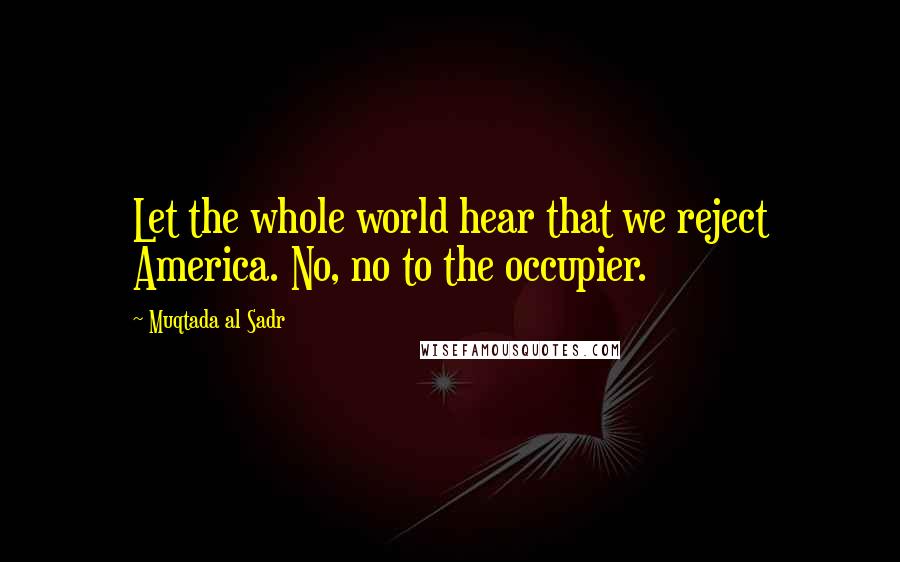 Muqtada Al Sadr Quotes: Let the whole world hear that we reject America. No, no to the occupier.