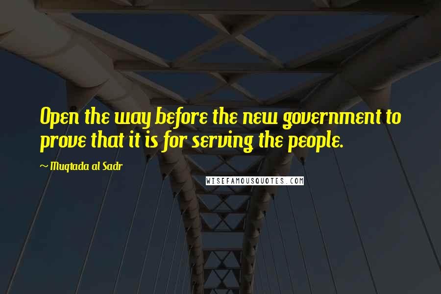 Muqtada Al Sadr Quotes: Open the way before the new government to prove that it is for serving the people.