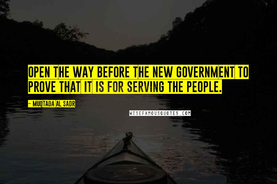 Muqtada Al Sadr Quotes: Open the way before the new government to prove that it is for serving the people.