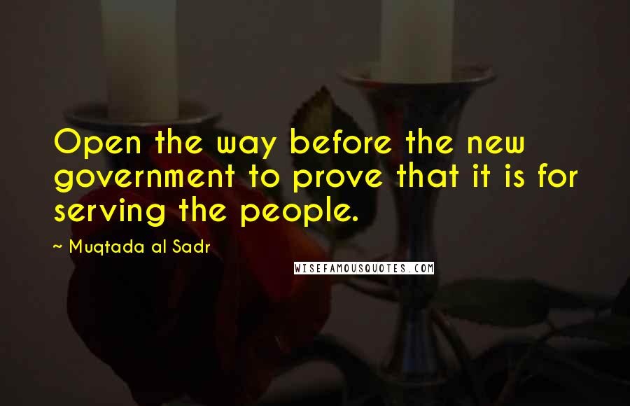 Muqtada Al Sadr Quotes: Open the way before the new government to prove that it is for serving the people.