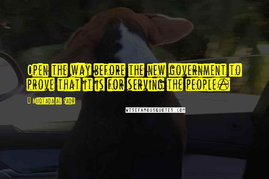 Muqtada Al Sadr Quotes: Open the way before the new government to prove that it is for serving the people.
