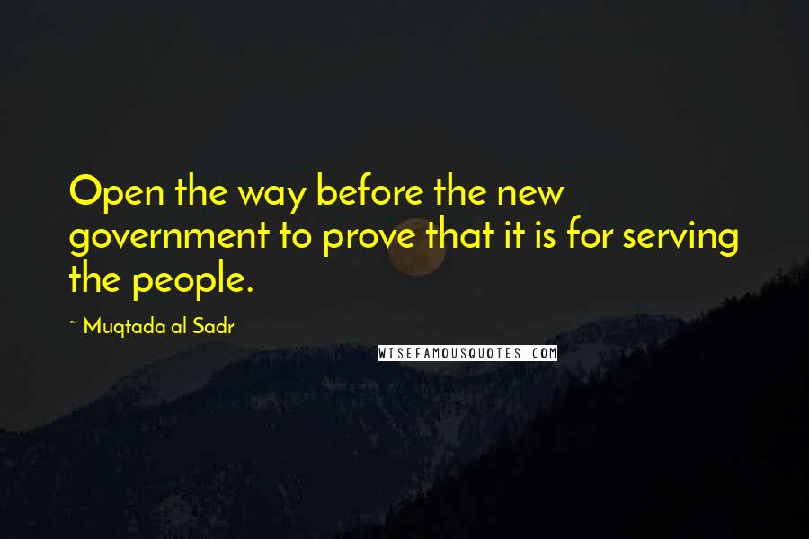 Muqtada Al Sadr Quotes: Open the way before the new government to prove that it is for serving the people.
