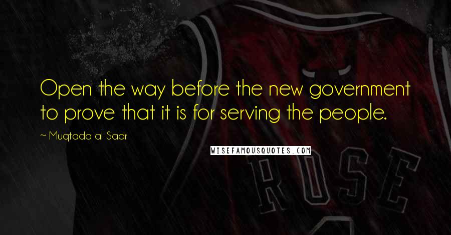 Muqtada Al Sadr Quotes: Open the way before the new government to prove that it is for serving the people.