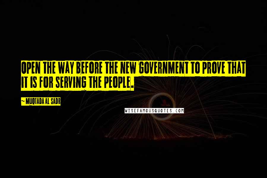 Muqtada Al Sadr Quotes: Open the way before the new government to prove that it is for serving the people.