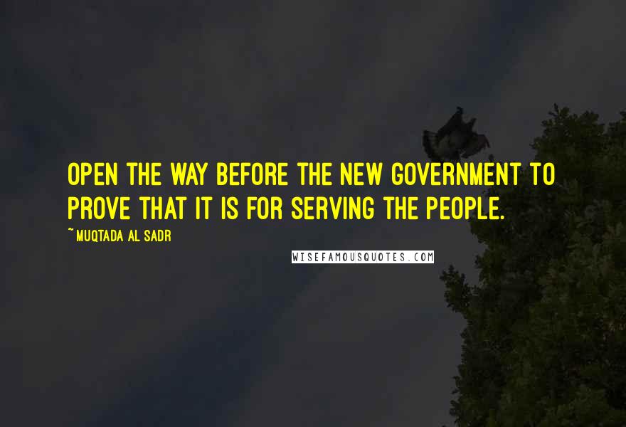 Muqtada Al Sadr Quotes: Open the way before the new government to prove that it is for serving the people.