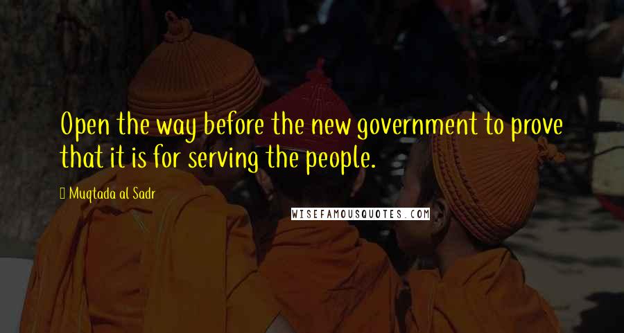 Muqtada Al Sadr Quotes: Open the way before the new government to prove that it is for serving the people.