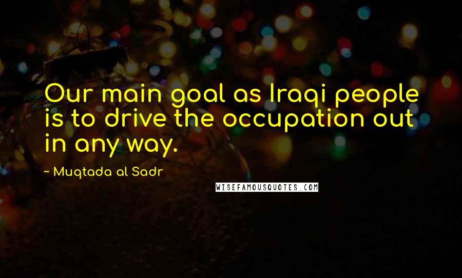 Muqtada Al Sadr Quotes: Our main goal as Iraqi people is to drive the occupation out in any way.
