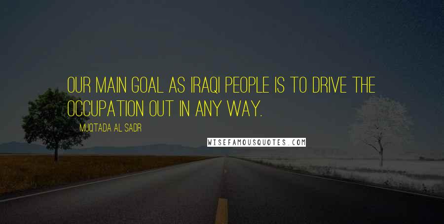 Muqtada Al Sadr Quotes: Our main goal as Iraqi people is to drive the occupation out in any way.
