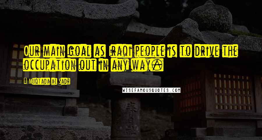 Muqtada Al Sadr Quotes: Our main goal as Iraqi people is to drive the occupation out in any way.