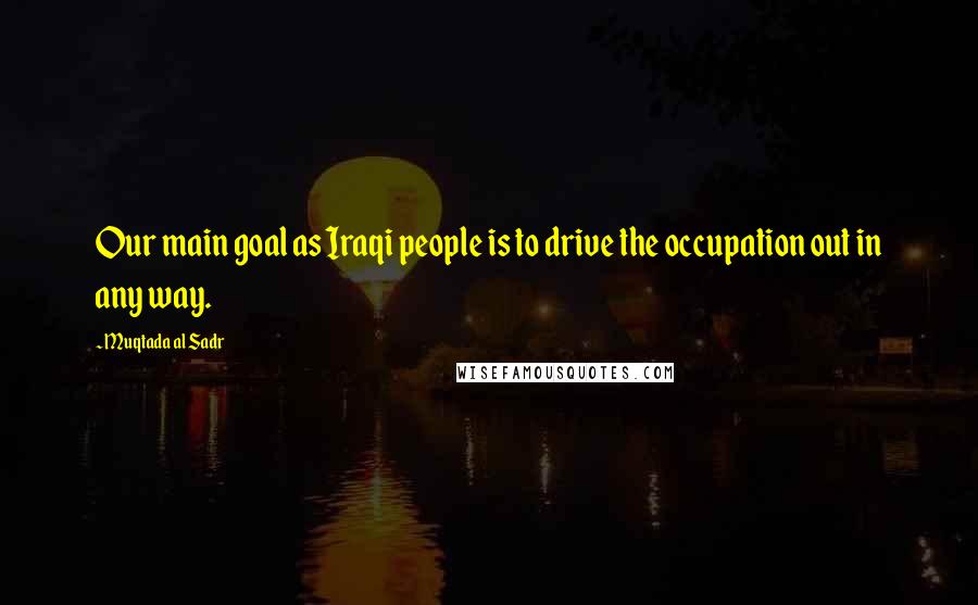 Muqtada Al Sadr Quotes: Our main goal as Iraqi people is to drive the occupation out in any way.