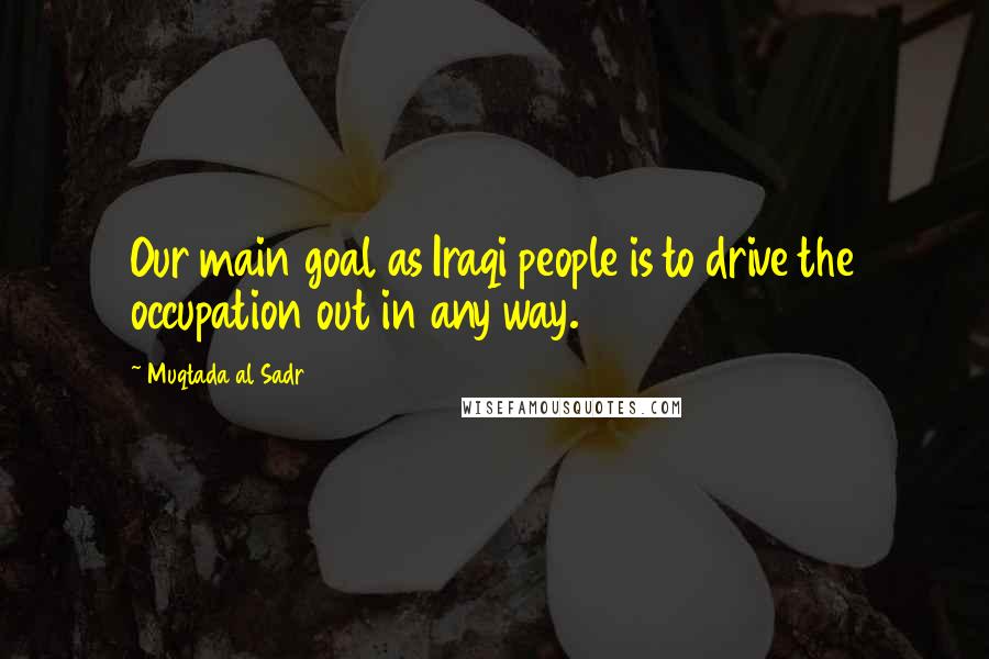 Muqtada Al Sadr Quotes: Our main goal as Iraqi people is to drive the occupation out in any way.