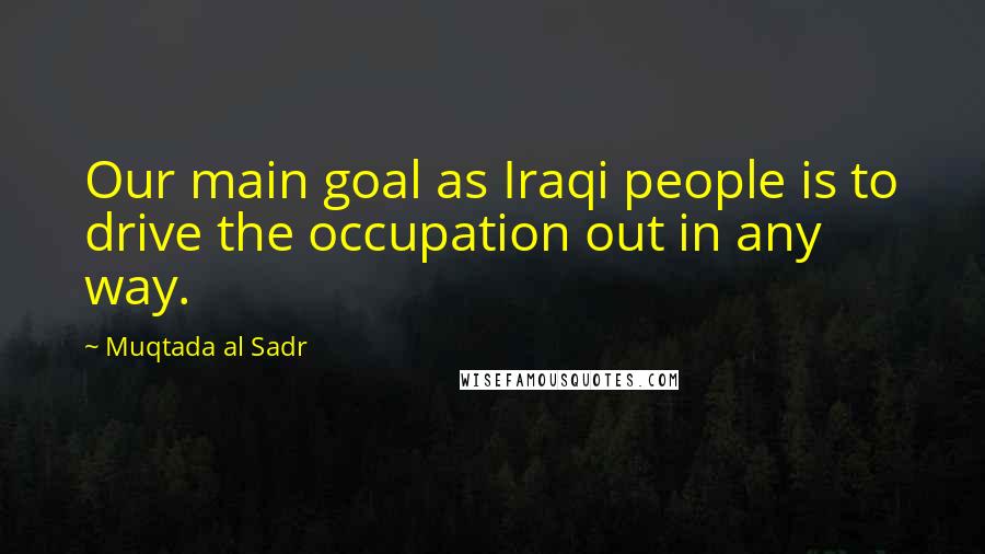 Muqtada Al Sadr Quotes: Our main goal as Iraqi people is to drive the occupation out in any way.