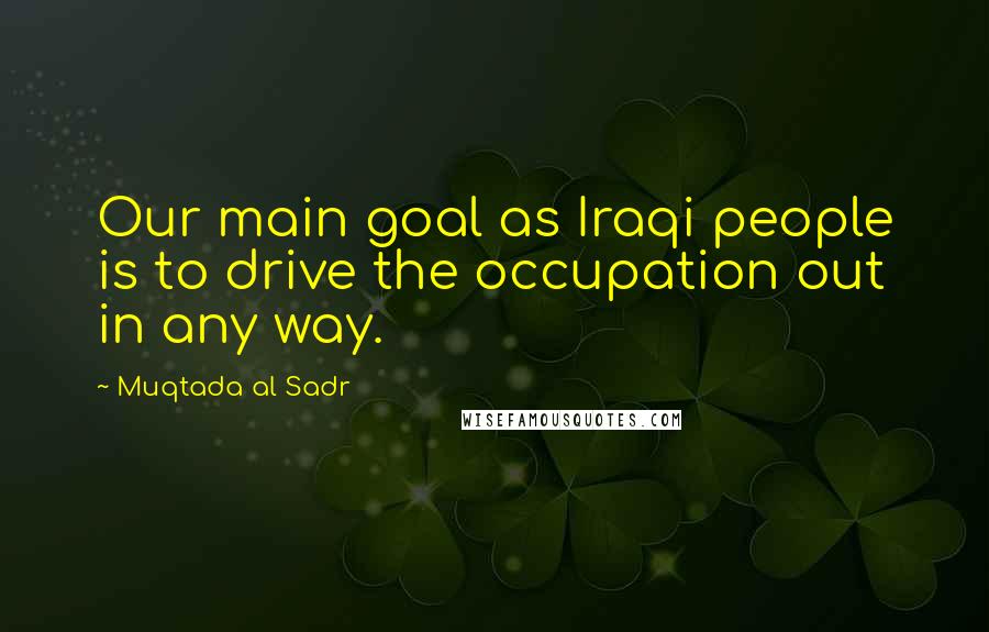 Muqtada Al Sadr Quotes: Our main goal as Iraqi people is to drive the occupation out in any way.