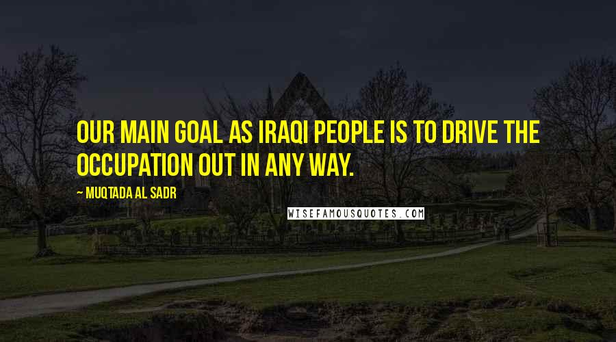 Muqtada Al Sadr Quotes: Our main goal as Iraqi people is to drive the occupation out in any way.