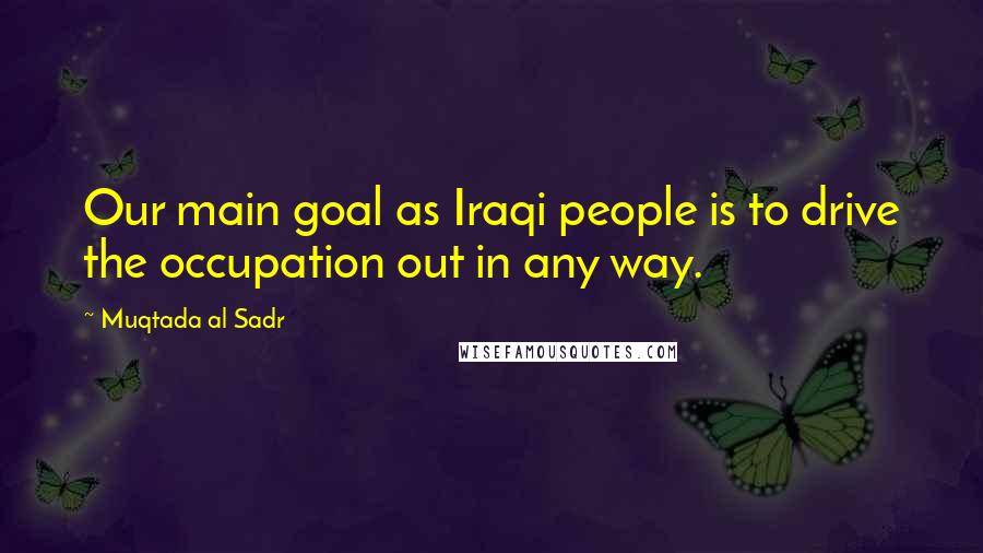 Muqtada Al Sadr Quotes: Our main goal as Iraqi people is to drive the occupation out in any way.