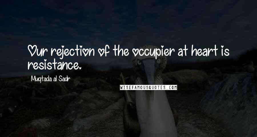 Muqtada Al Sadr Quotes: Our rejection of the occupier at heart is resistance.