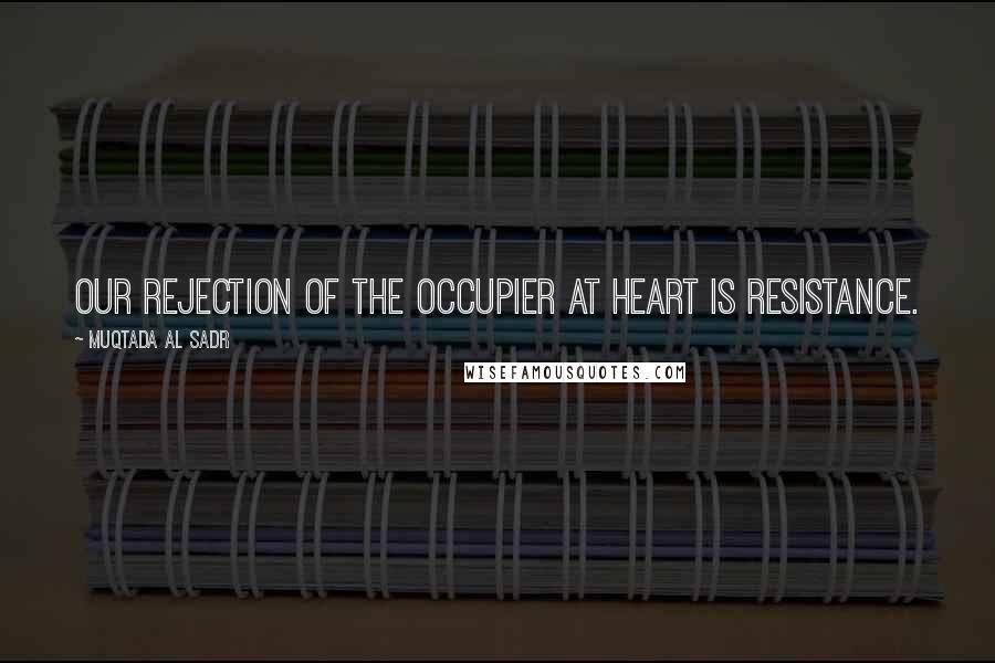 Muqtada Al Sadr Quotes: Our rejection of the occupier at heart is resistance.
