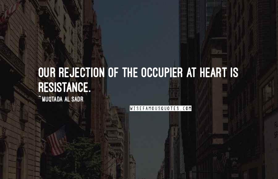 Muqtada Al Sadr Quotes: Our rejection of the occupier at heart is resistance.