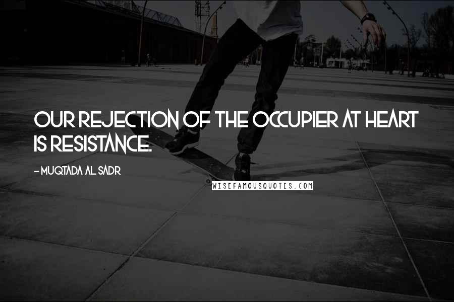 Muqtada Al Sadr Quotes: Our rejection of the occupier at heart is resistance.