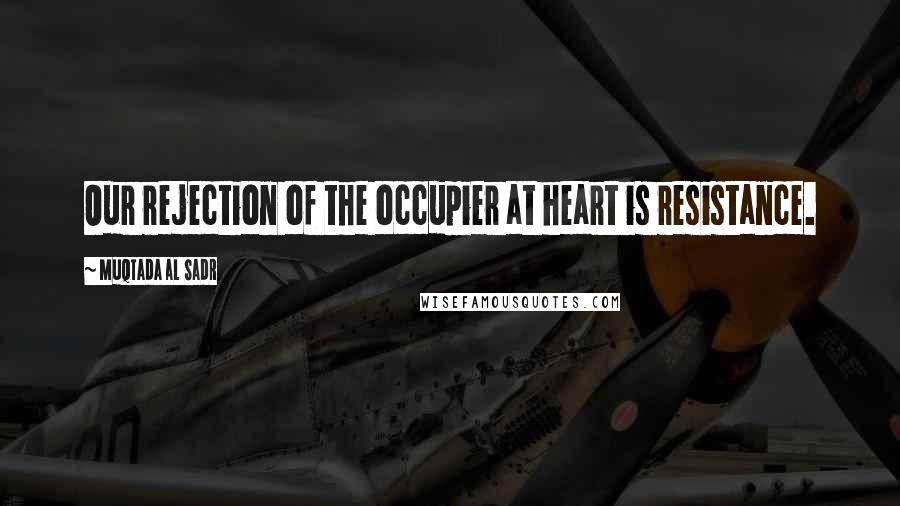 Muqtada Al Sadr Quotes: Our rejection of the occupier at heart is resistance.