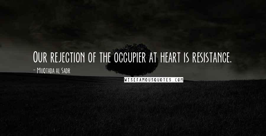 Muqtada Al Sadr Quotes: Our rejection of the occupier at heart is resistance.