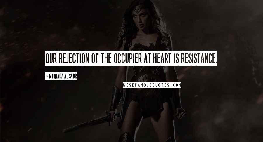 Muqtada Al Sadr Quotes: Our rejection of the occupier at heart is resistance.
