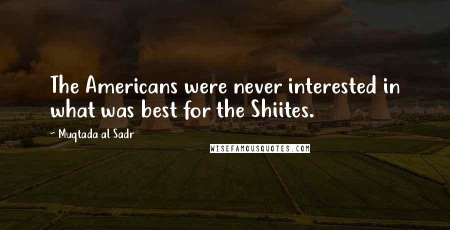 Muqtada Al Sadr Quotes: The Americans were never interested in what was best for the Shiites.