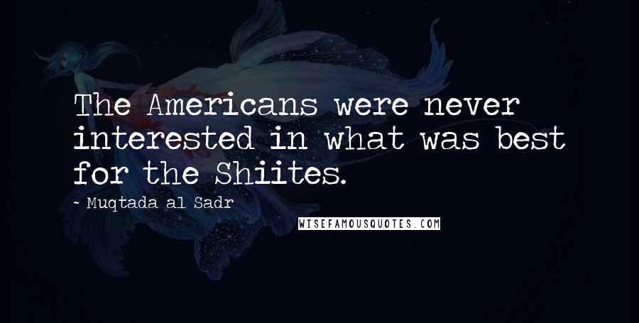 Muqtada Al Sadr Quotes: The Americans were never interested in what was best for the Shiites.