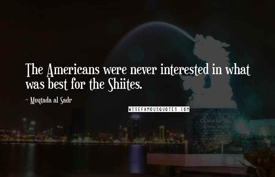 Muqtada Al Sadr Quotes: The Americans were never interested in what was best for the Shiites.