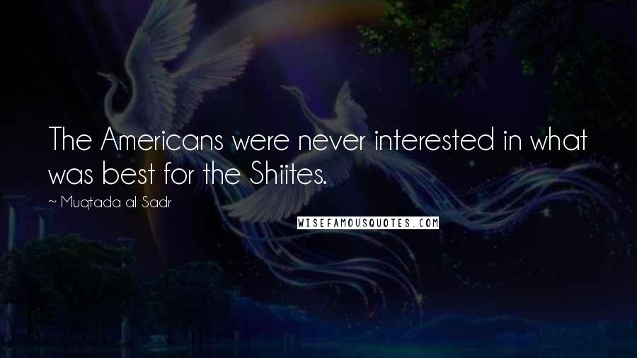 Muqtada Al Sadr Quotes: The Americans were never interested in what was best for the Shiites.