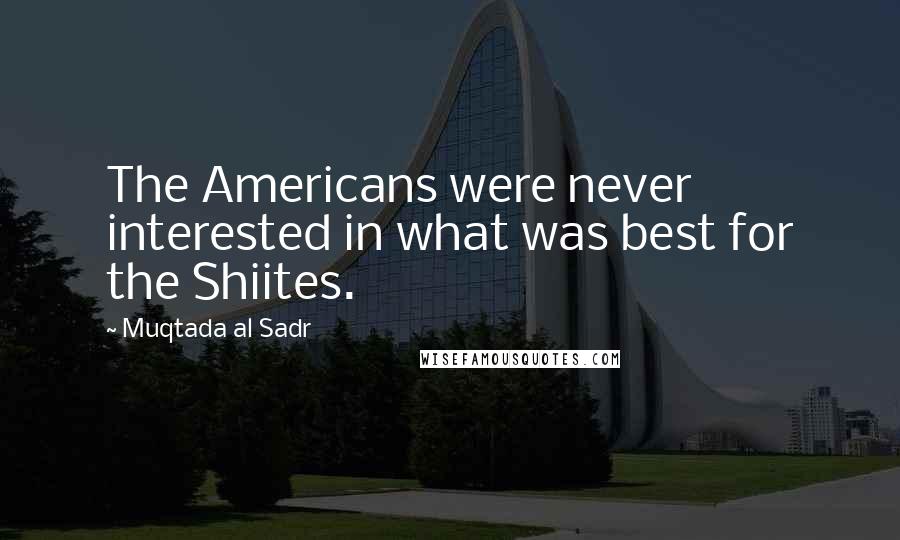 Muqtada Al Sadr Quotes: The Americans were never interested in what was best for the Shiites.