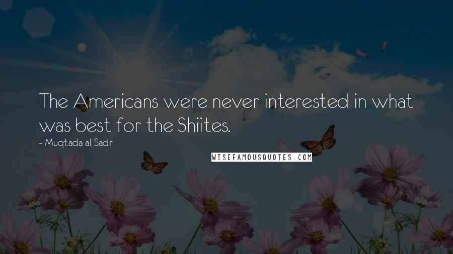 Muqtada Al Sadr Quotes: The Americans were never interested in what was best for the Shiites.