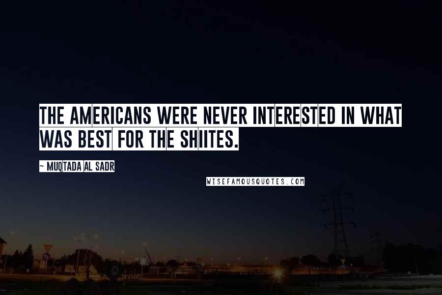 Muqtada Al Sadr Quotes: The Americans were never interested in what was best for the Shiites.