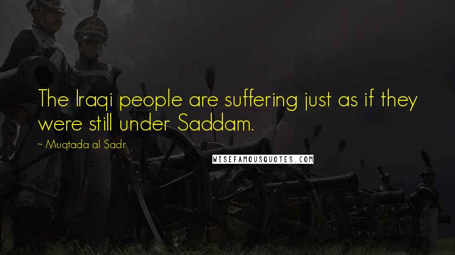 Muqtada Al Sadr Quotes: The Iraqi people are suffering just as if they were still under Saddam.