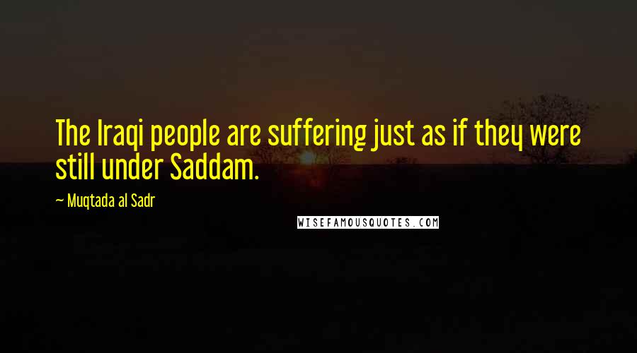 Muqtada Al Sadr Quotes: The Iraqi people are suffering just as if they were still under Saddam.