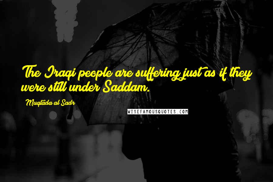 Muqtada Al Sadr Quotes: The Iraqi people are suffering just as if they were still under Saddam.