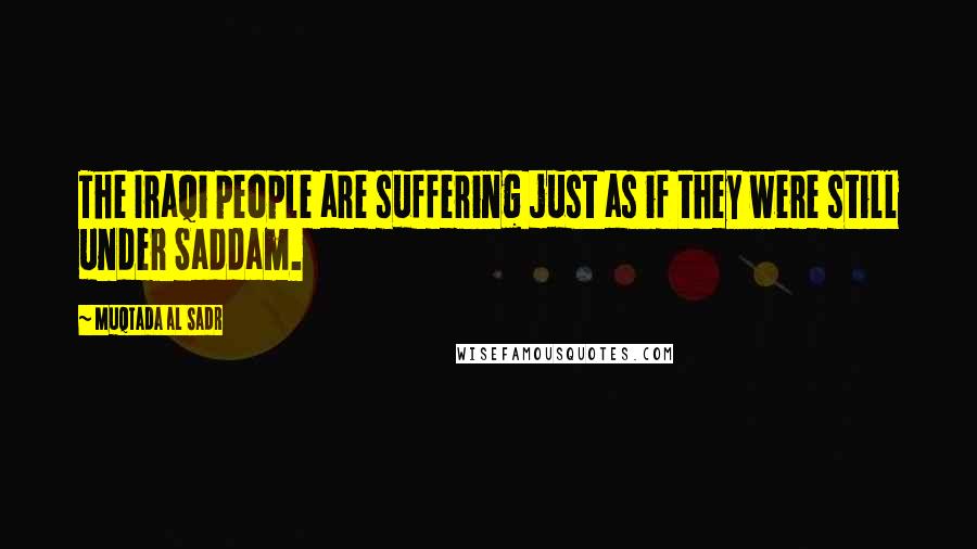 Muqtada Al Sadr Quotes: The Iraqi people are suffering just as if they were still under Saddam.