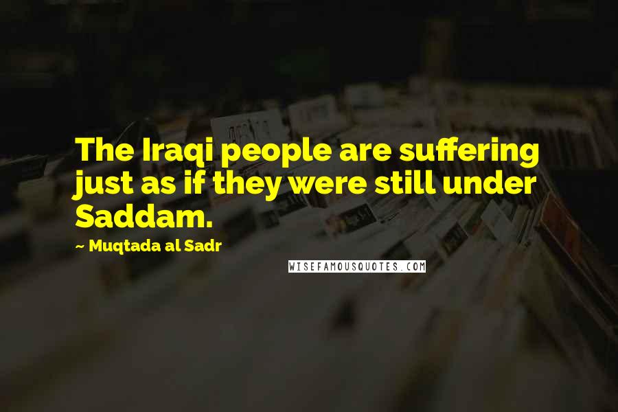 Muqtada Al Sadr Quotes: The Iraqi people are suffering just as if they were still under Saddam.