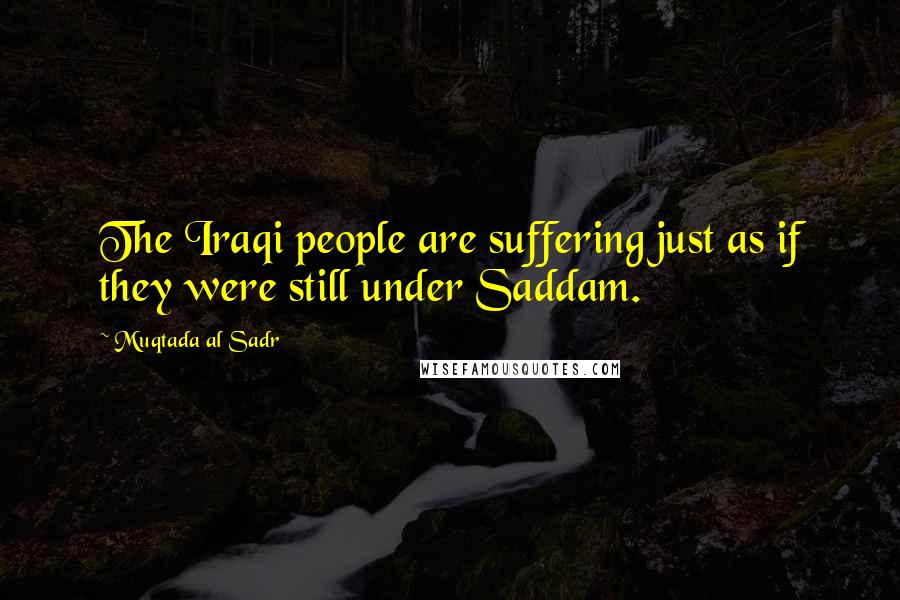 Muqtada Al Sadr Quotes: The Iraqi people are suffering just as if they were still under Saddam.