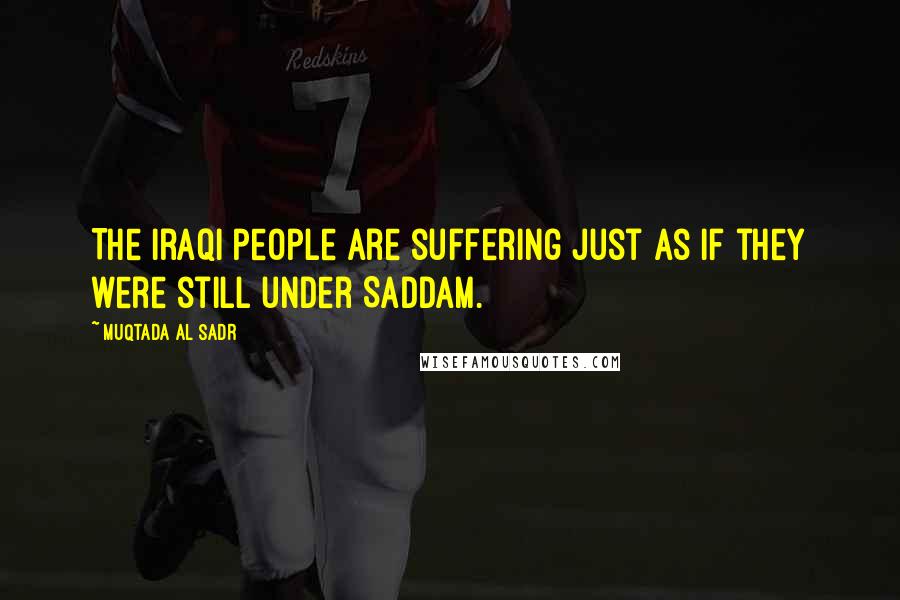 Muqtada Al Sadr Quotes: The Iraqi people are suffering just as if they were still under Saddam.