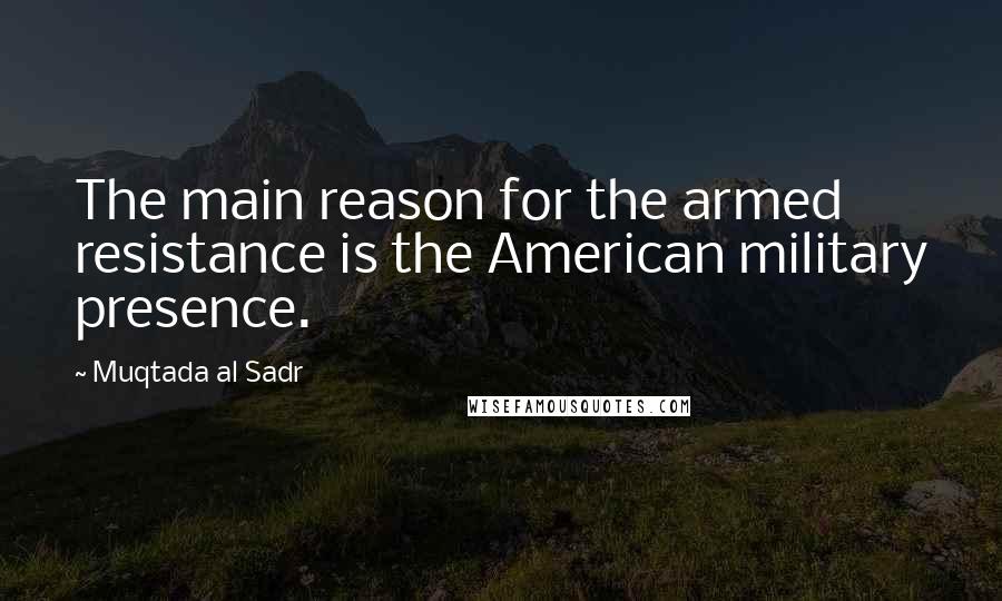 Muqtada Al Sadr Quotes: The main reason for the armed resistance is the American military presence.