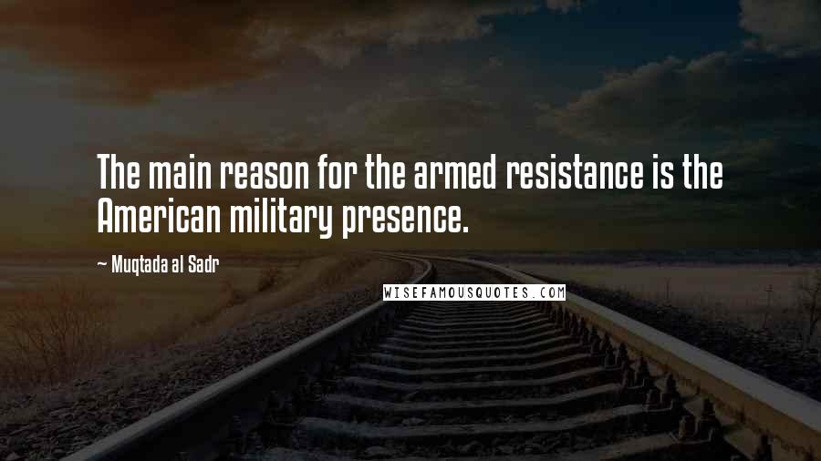 Muqtada Al Sadr Quotes: The main reason for the armed resistance is the American military presence.