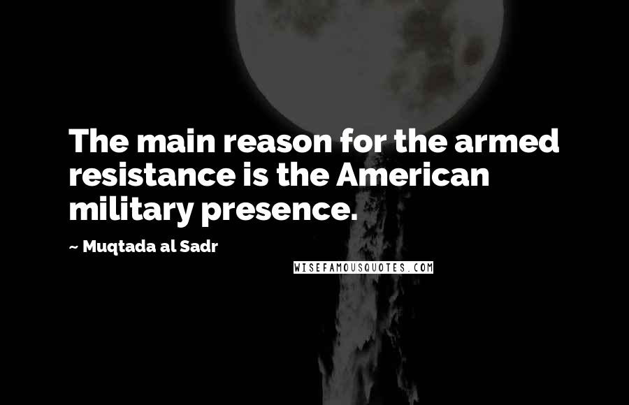 Muqtada Al Sadr Quotes: The main reason for the armed resistance is the American military presence.