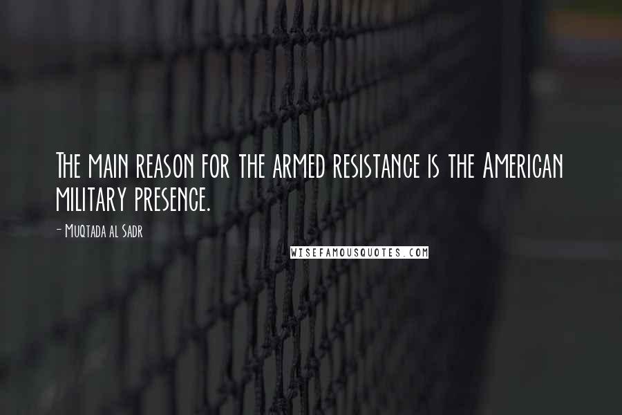 Muqtada Al Sadr Quotes: The main reason for the armed resistance is the American military presence.